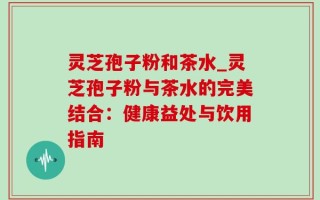 灵芝孢子粉和茶水_灵芝孢子粉与茶水的完美结合：健康益处与饮用指南