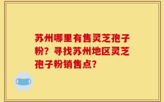 苏州哪里有售灵芝孢子粉？寻找苏州地区灵芝孢子粉销售点？