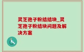 灵芝孢子粉结结块_灵芝孢子粉结块问题及解决方案