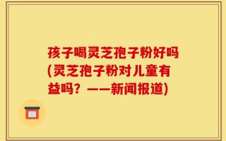 孩子喝灵芝孢子粉好吗(灵芝孢子粉对儿童有益吗？——新闻报道)