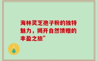 海林灵芝孢子粉的独特魅力，揭开自然馈赠的丰盈之旅”