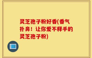 灵芝孢子粉好香(香气扑鼻！让你爱不释手的灵芝孢子粉)