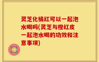 灵芝化橘红可以一起泡水喝吗(灵芝与橙红皮一起泡水喝的功效和注意事项)