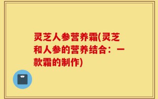 灵芝人参营养霜(灵芝和人参的营养结合：一款霜的制作)