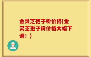 金灵芝孢子粉价格(金灵芝孢子粉价格大幅下调！)