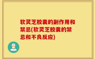 软灵芝胶囊的副作用和禁忌(软灵芝胶囊的禁忌和不良反应)
