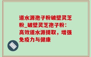 道水源孢子粉破壁灵芝粉_破壁灵芝孢子粉：高效道水源提取，增强免疫力与健康