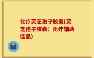 化疗灵芝孢子胶囊(灵芝孢子胶囊：化疗辅助佳品)