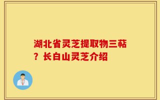 湖北省灵芝提取物三萜？长白山灵芝介绍