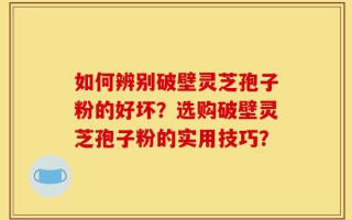 如何辨别破壁灵芝孢子粉的好坏？选购破壁灵芝孢子粉的实用技巧？