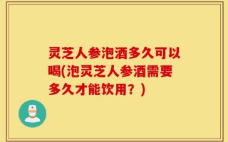 灵芝人参泡酒多久可以喝(泡灵芝人参酒需要多久才能饮用？)