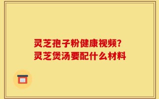 灵芝孢子粉健康视频？灵芝煲汤要配什么材料