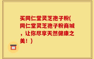 买同仁堂灵芝孢子粉(同仁堂灵芝孢子粉商城，让你尽享天然健康之美！)