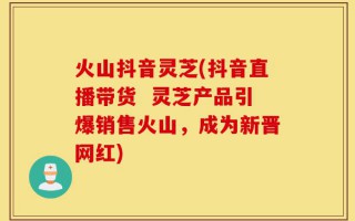 火山抖音灵芝(抖音直播带货  灵芝产品引爆销售火山，成为新晋网红)