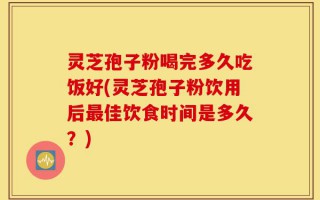 灵芝孢子粉喝完多久吃饭好(灵芝孢子粉饮用后最佳饮食时间是多久？)