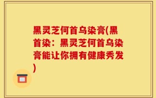 黑灵芝何首乌染膏(黑首染：黑灵芝何首乌染膏能让你拥有健康秀发)