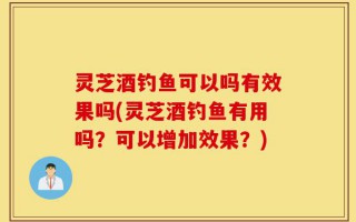 灵芝酒钓鱼可以吗有效果吗(灵芝酒钓鱼有用吗？可以增加效果？)