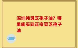 深圳纯灵芝孢子油？哪里能买到正宗灵芝孢子油