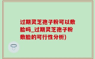 过期灵芝孢子粉可以敷脸吗_过期灵芝孢子粉敷脸的可行性分析)