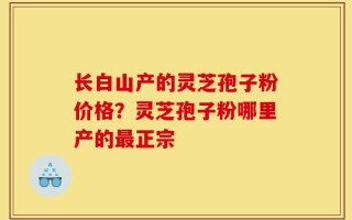 长白山产的灵芝孢子粉价格？灵芝孢子粉哪里产的最正宗