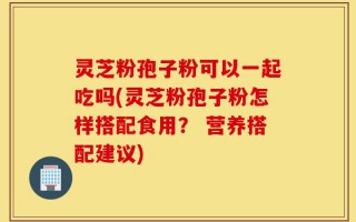 灵芝粉孢子粉可以一起吃吗(灵芝粉孢子粉怎样搭配食用？ 营养搭配建议)