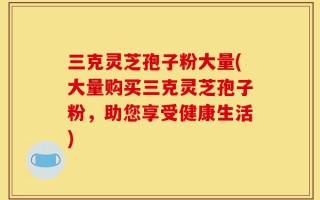 三克灵芝孢子粉大量(大量购买三克灵芝孢子粉，助您享受健康生活)