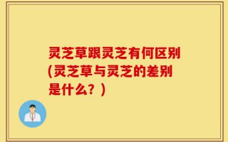 灵芝草跟灵芝有何区别(灵芝草与灵芝的差别是什么？)