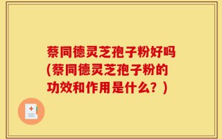 蔡同德灵芝孢子粉好吗(蔡同德灵芝孢子粉的功效和作用是什么？)