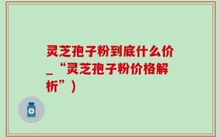 灵芝孢子粉到底什么价_“灵芝孢子粉价格解析”)