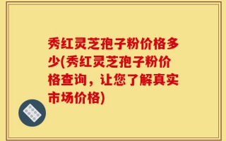 秀红灵芝孢子粉价格多少(秀红灵芝孢子粉价格查询，让您了解真实市场价格)
