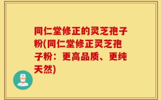 同仁堂修正的灵芝孢子粉(同仁堂修正灵芝孢子粉：更高品质、更纯天然)