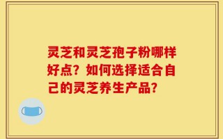 灵芝和灵芝孢子粉哪样好点？如何选择适合自己的灵芝养生产品？