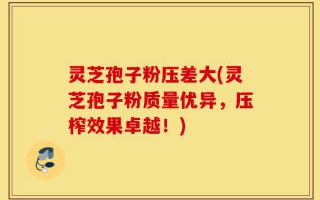 灵芝孢子粉压差大(灵芝孢子粉质量优异，压榨效果卓越！)