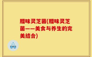 腊味灵芝菌(腊味灵芝菌——美食与养生的完美结合)