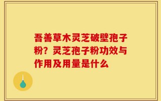 吾善草木灵芝破壁孢子粉？灵芝孢子粉功效与作用及用量是什么