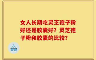 女人长期吃灵芝孢子粉好还是胶囊好？灵芝孢子粉和胶囊的比较？