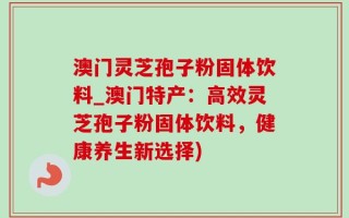 澳门灵芝孢子粉固体饮料_澳门特产：高效灵芝孢子粉固体饮料，健康养生新选择)