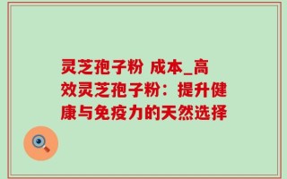 灵芝孢子粉 成本_高效灵芝孢子粉：提升健康与免疫力的天然选择