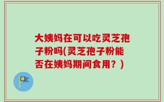 大姨妈在可以吃灵芝孢子粉吗(灵芝孢子粉能否在姨妈期间食用？)