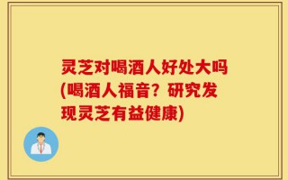灵芝对喝酒人好处大吗(喝酒人福音？研究发现灵芝有益健康)
