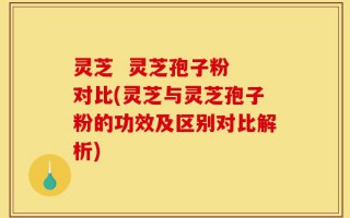 灵芝  灵芝孢子粉 对比(灵芝与灵芝孢子粉的功效及区别对比解析)