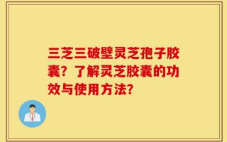 三芝三破壁灵芝孢子胶囊？了解灵芝胶囊的功效与使用方法？