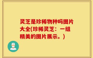 灵芝是珍稀物种吗图片大全(珍稀灵芝：一组精美的图片展示。)