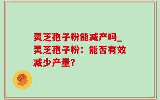 灵芝孢子粉能减产吗_灵芝孢子粉：能否有效减少产量？