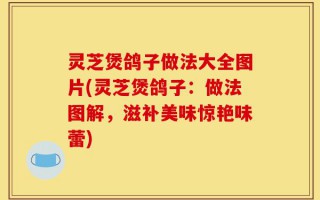 灵芝煲鸽子做法大全图片(灵芝煲鸽子：做法图解，滋补美味惊艳味蕾)
