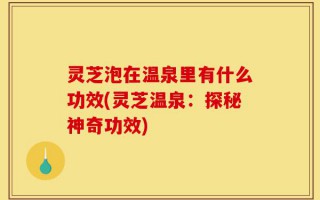 灵芝泡在温泉里有什么功效(灵芝温泉：探秘神奇功效)