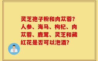 灵芝孢子粉和肉苁蓉？人参、海马、枸杞、肉苁蓉、鹿茸、灵芝和藏红花是否可以泡酒？