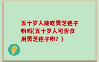 五十岁人能吃灵芝孢子粉吗(五十岁人可否食用灵芝孢子粉？)