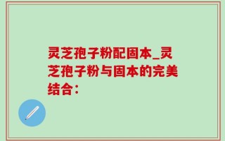 灵芝孢子粉配固本_灵芝孢子粉与固本的完美结合：