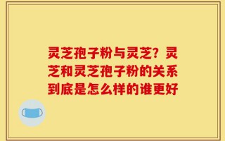 灵芝孢子粉与灵芝？灵芝和灵芝孢子粉的关系到底是怎么样的谁更好